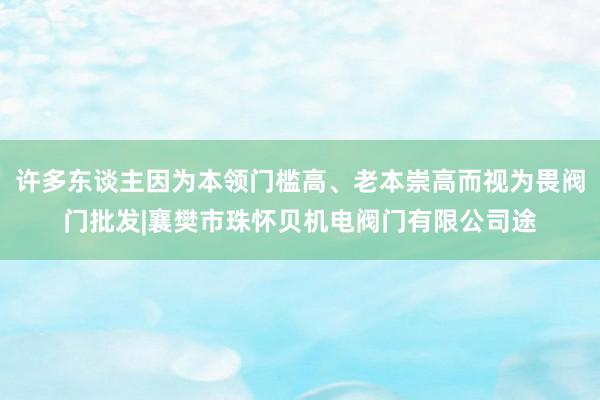 许多东谈主因为本领门槛高、老本崇高而视为畏阀门批发|襄樊市珠怀贝机电阀门有限公司途